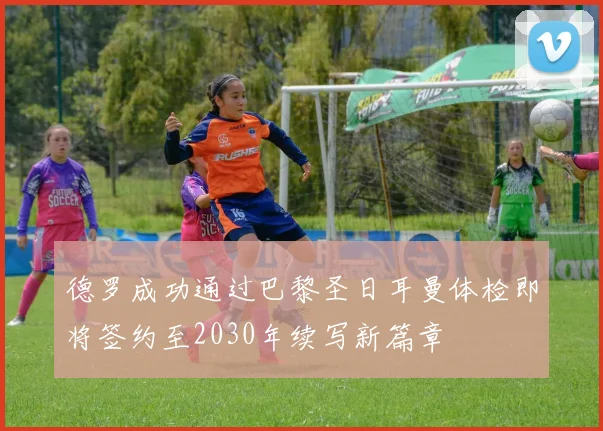 德罗成功通过巴黎圣日耳曼体检即将签约至2030年续写新篇章