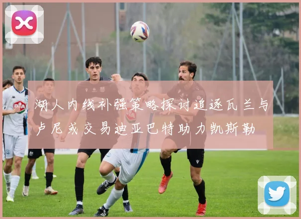 湖人内线补强策略探讨追逐瓦兰与卢尼或交易迪亚巴特助力凯斯勒