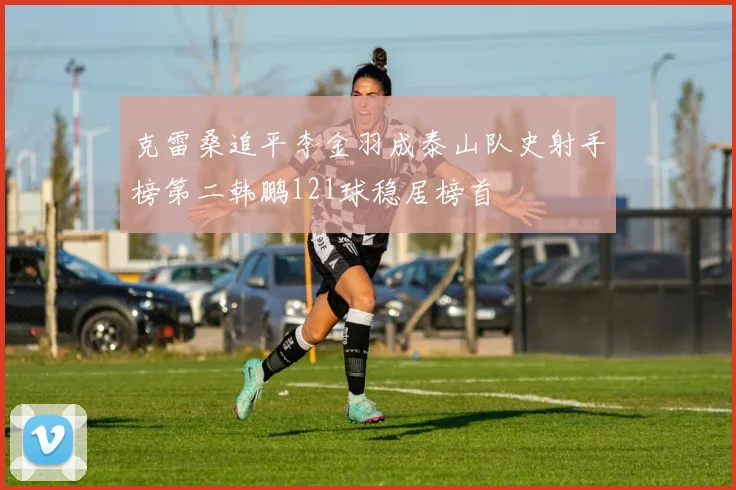 克雷桑追平李金羽成泰山队史射手榜第二韩鹏121球稳居榜首