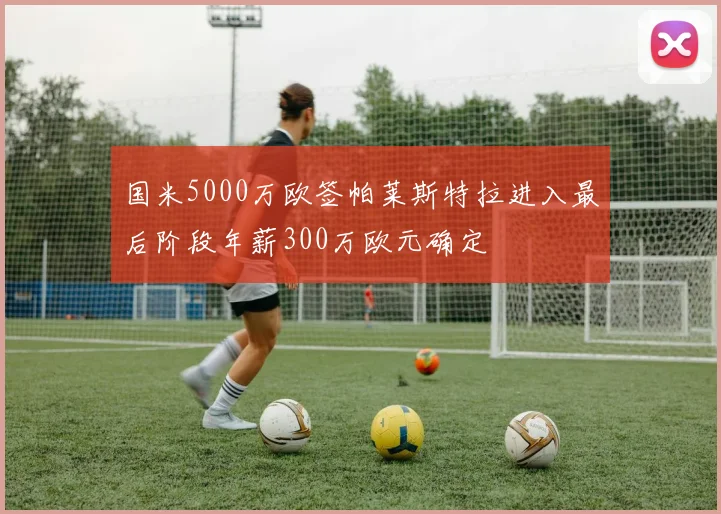 国米5000万欧签帕莱斯特拉进入最后阶段年薪300万欧元确定