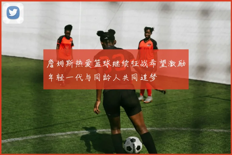 詹姆斯热爱篮球继续征战希望激励年轻一代与同龄人共同追梦