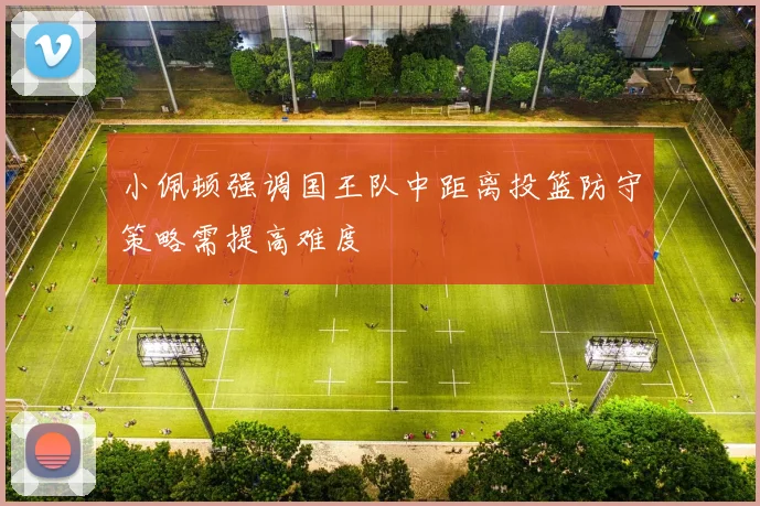 小佩顿强调国王队中距离投篮防守策略需提高难度