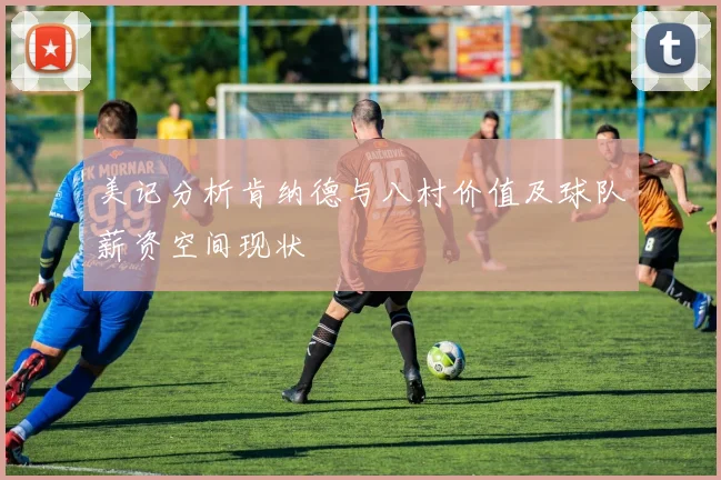 美记分析肯纳德与八村价值及球队薪资空间现状