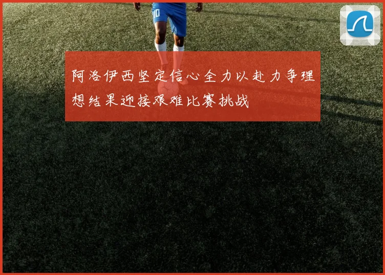 阿洛伊西坚定信心全力以赴力争理想结果迎接艰难比赛挑战