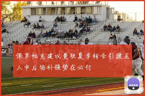 保罗帕克建议曼联夏季转会引援五人中后场补强势在必行