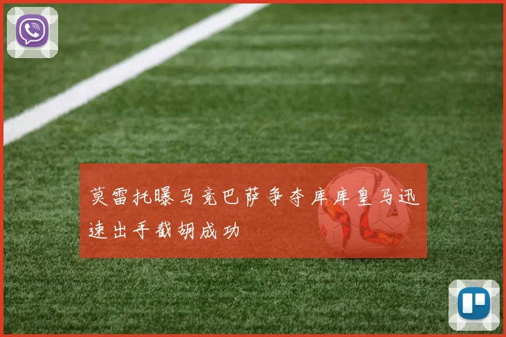 莫雷托曝马竞巴萨争夺库库皇马迅速出手截胡成功