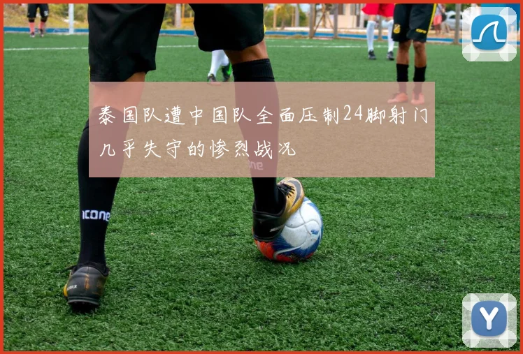 泰国队遭中国队全面压制24脚射门几乎失守的惨烈战况