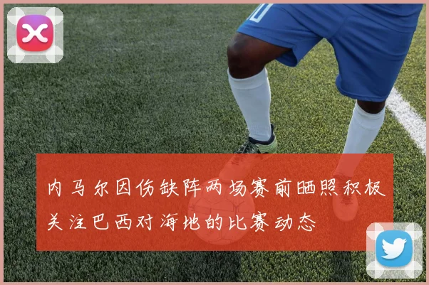 内马尔因伤缺阵两场赛前晒照积极关注巴西对海地的比赛动态