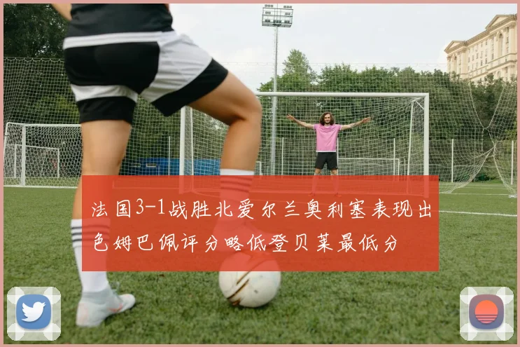 法国3-1战胜北爱尔兰奥利塞表现出色姆巴佩评分略低登贝莱最低分
