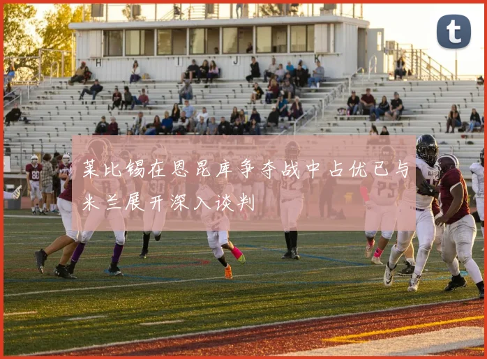 莱比锡在恩昆库争夺战中占优已与米兰展开深入谈判