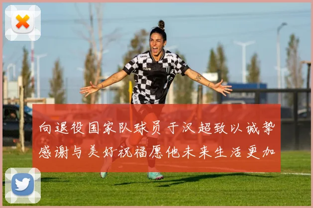 向退役国家队球员于汉超致以诚挚感谢与美好祝福愿他未来生活更加精彩