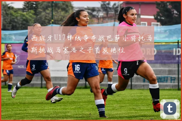 西班牙U17锋线争夺战巴萨小将托马斯挑战马塞洛之子首发地位