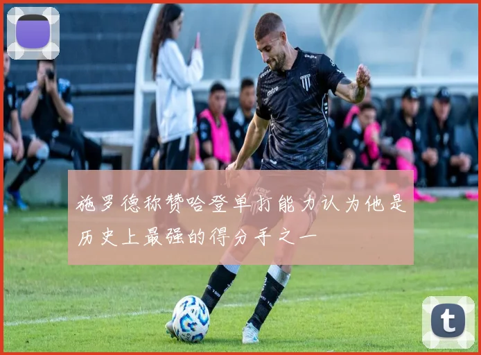 施罗德称赞哈登单打能力认为他是历史上最强的得分手之一