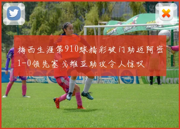 梅西生涯第910球精彩破门助迈阿密1-0领先塞戈维亚助攻令人惊叹