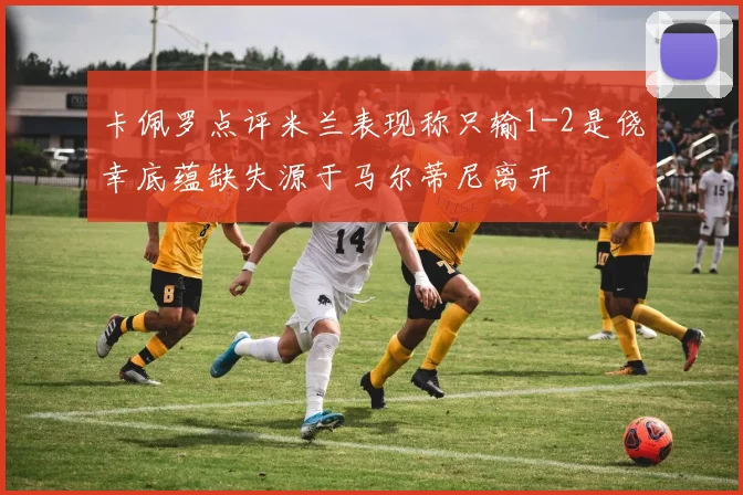 卡佩罗点评米兰表现称只输1-2是侥幸底蕴缺失源于马尔蒂尼离开