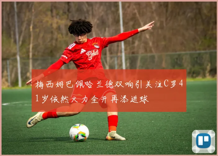 梅西姆巴佩哈兰德双响引关注C罗41岁依然火力全开再添进球