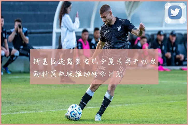 斯基拉透露查洛巴今夏或离开切尔西科莫积极推动转会计划