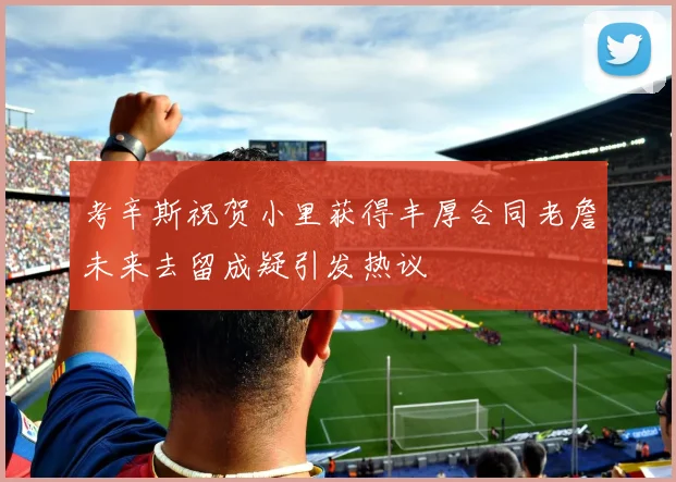 考辛斯祝贺小里获得丰厚合同老詹未来去留成疑引发热议