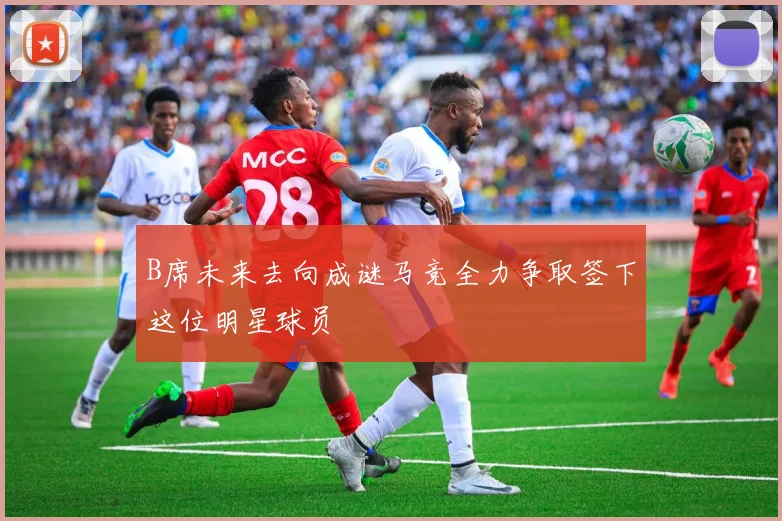 B席未来去向成谜马竞全力争取签下这位明星球员