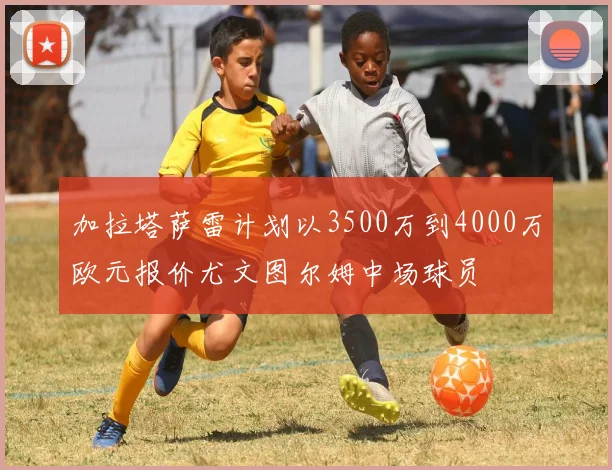 加拉塔萨雷计划以3500万到4000万欧元报价尤文图尔姆中场球员