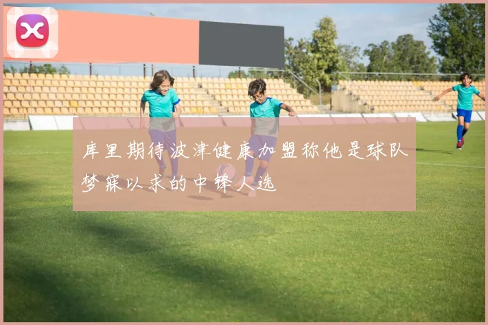 库里期待波津健康加盟称他是球队梦寐以求的中锋人选