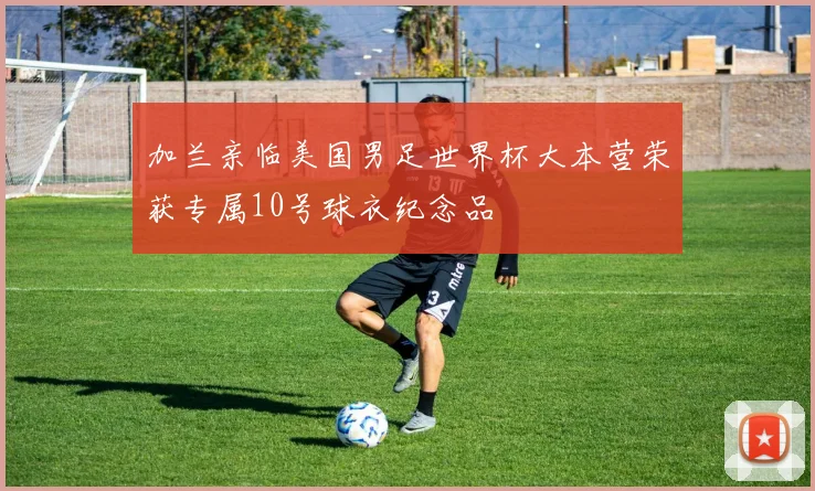 加兰亲临美国男足世界杯大本营荣获专属10号球衣纪念品