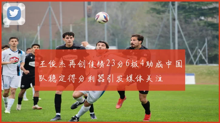 王俊杰再创佳绩23分6板4助成中国队稳定得分利器引发媒体关注