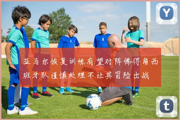 亚马尔恢复训练有望对阵佛得角西班牙队谨慎处理不让其冒险出战
