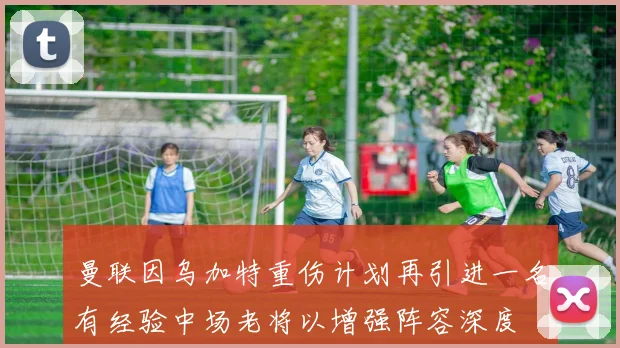 曼联因乌加特重伤计划再引进一名有经验中场老将以增强阵容深度