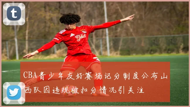 CBA青少年友好赛场记分制度公布山西队因违规被扣分情况引关注
